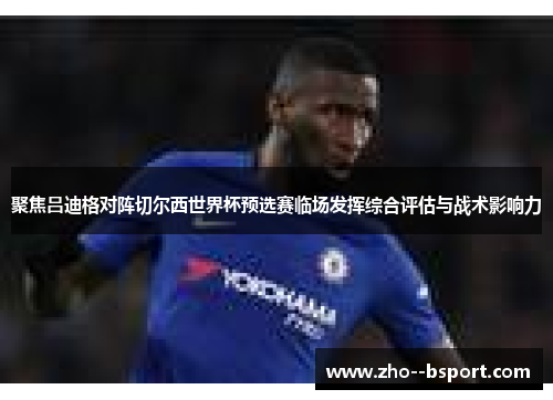 聚焦吕迪格对阵切尔西世界杯预选赛临场发挥综合评估与战术影响力 聚焦吕迪格对阵切尔西世界杯预选赛临场发挥综合评估与战术影响力