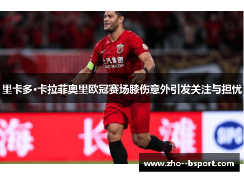 里卡多·卡拉菲奥里欧冠赛场膝伤意外引发关注与担忧 里卡多·卡拉菲奥里欧冠赛场膝伤意外引发关注与担忧